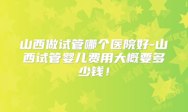 山西做试管哪个医院好-山西试管婴儿费用大概要多少钱！