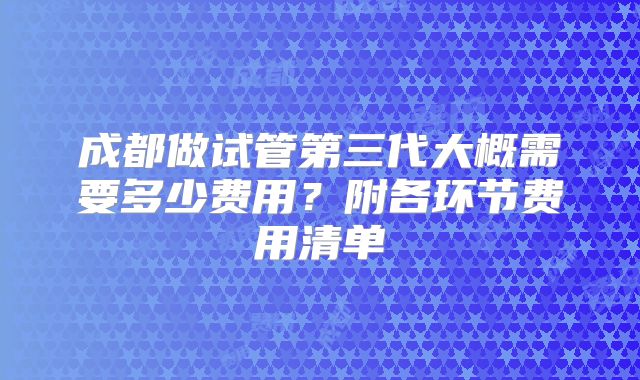 成都做试管第三代大概需要多少费用？附各环节费用清单