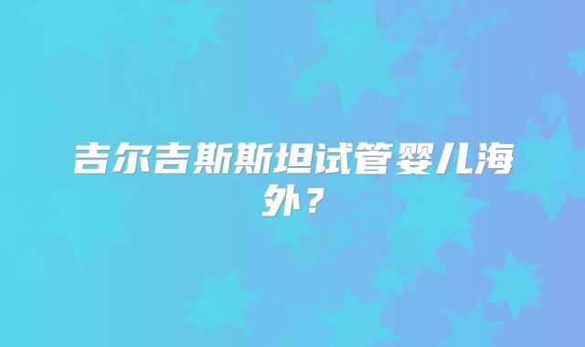 吉尔吉斯斯坦试管婴儿海外?