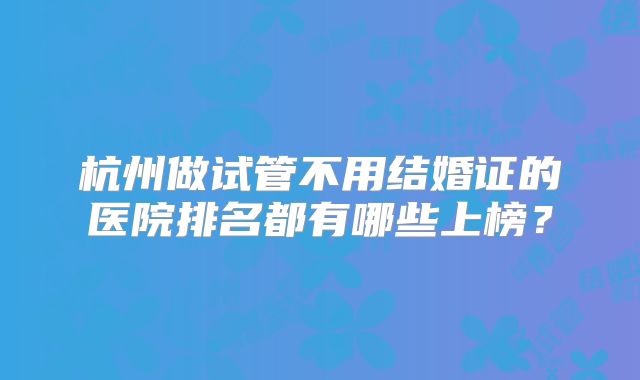 杭州做试管不用结婚证的医院排名都有哪些上榜?