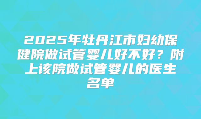 2025年牡丹江市妇幼保健院做试管婴儿好不好？附上该院做试管婴儿的医生名单