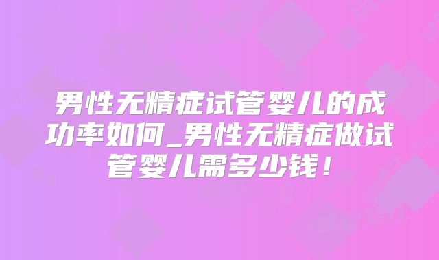 男性无精症试管婴儿的成功率如何_男性无精症做试管婴儿需多少钱!