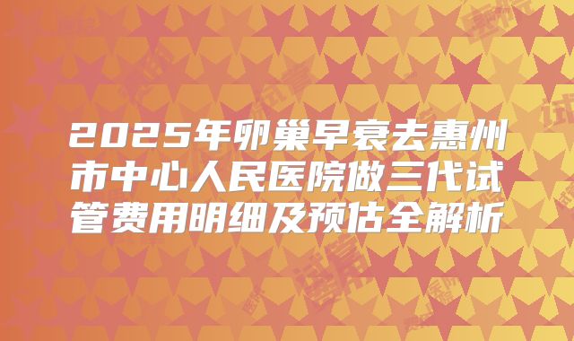 2025年卵巢早衰去惠州市中心人民医院做三代试管费用明细及预估全解析