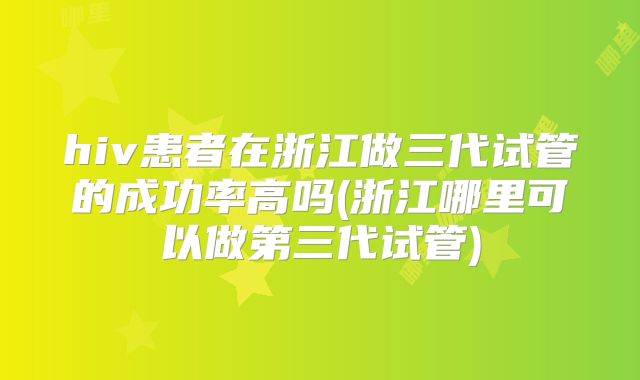 hiv患者在浙江做三代试管的成功率高吗(浙江哪里可以做第三代试管)