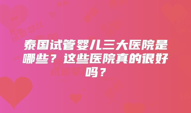 泰国试管婴儿三大医院是哪些?这些医院真的很好吗?