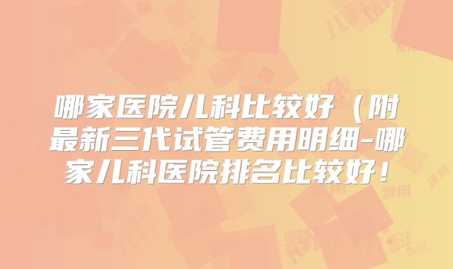 哪家医院儿科比较好（附最新三代试管费用明细-哪家儿科医院排名比较好！