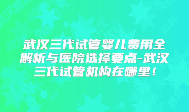 武汉三代试管婴儿费用全解析与医院选择要点-武汉三代试管机构在哪里！
