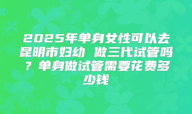 2025年单身女性可以去昆明市妇幼 做三代试管吗?单身做试管需要花费多少钱