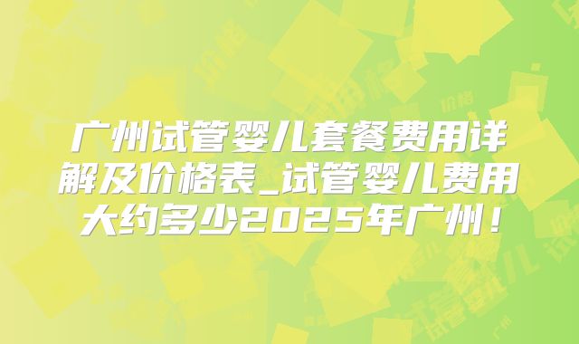 广州试管婴儿套餐费用详解及价格表_试管婴儿费用大约多少2025年广州！
