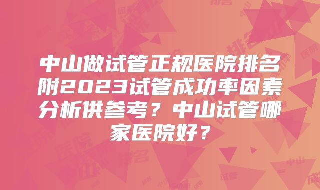 中山做试管正规医院排名附2023试管成功率因素分析供参考?中山试管哪家医院好?