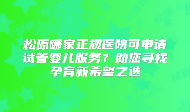 松原哪家正规医院可申请试管婴儿服务?助您寻找孕育新希望之选