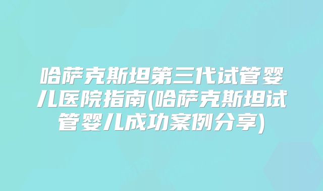 哈萨克斯坦第三代试管婴儿医院指南(哈萨克斯坦试管婴儿成功案例分享)