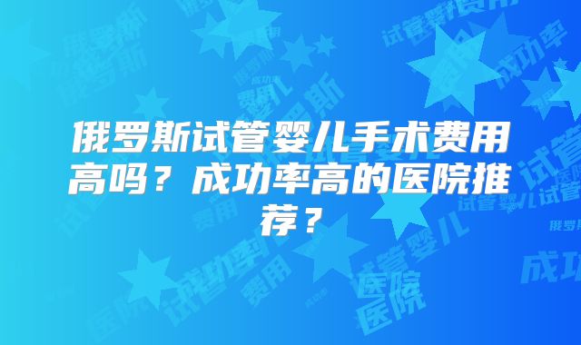 俄罗斯试管婴儿手术费用高吗?成功率高的医院推荐?