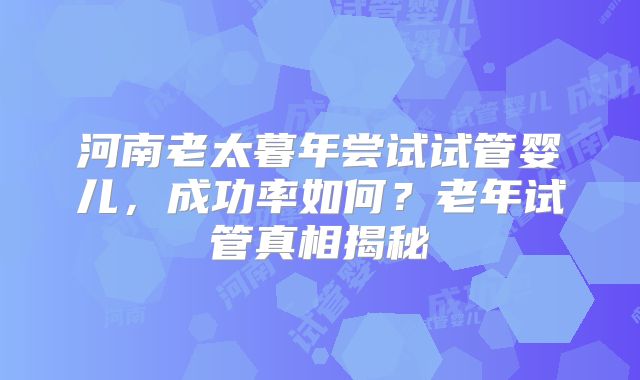 河南老太暮年尝试试管婴儿，成功率如何？老年试管真相揭秘
