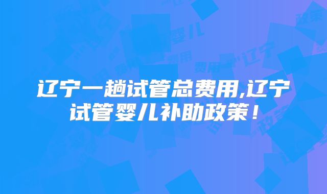 辽宁一趟试管总费用,辽宁试管婴儿补助政策！