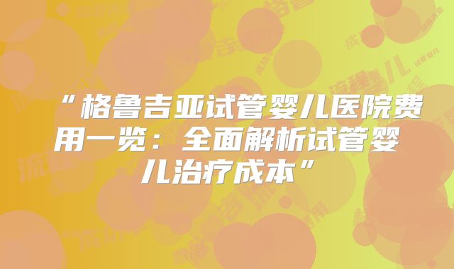 “格鲁吉亚试管婴儿医院费用一览:全面解析试管婴儿治疗成本”