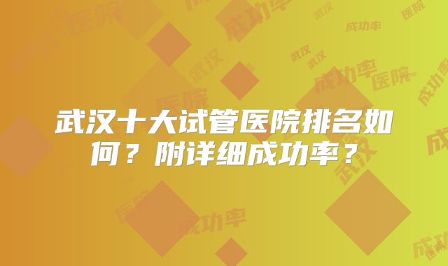 武汉十大试管医院排名如何?附详细成功率?