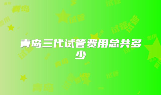青岛三代试管费用总共多少