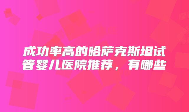 成功率高的哈萨克斯坦试管婴儿医院推荐，有哪些