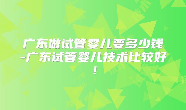 广东做试管婴儿要多少钱-广东试管婴儿技术比较好!