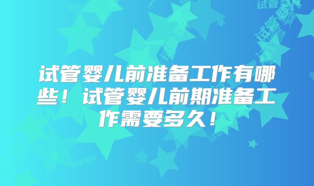 试管婴儿前准备工作有哪些！试管婴儿前期准备工作需要多久！