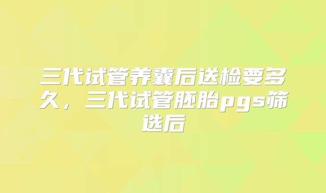 三代试管养囊后送检要多久，三代试管胚胎pgs筛选后