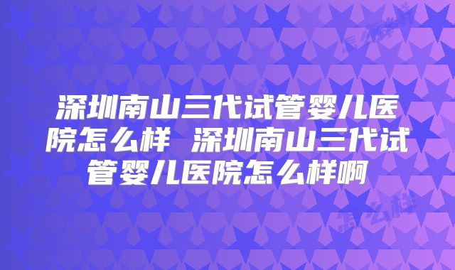 深圳南山三代试管婴儿医院怎么样 深圳南山三代试管婴儿医院怎么样啊
