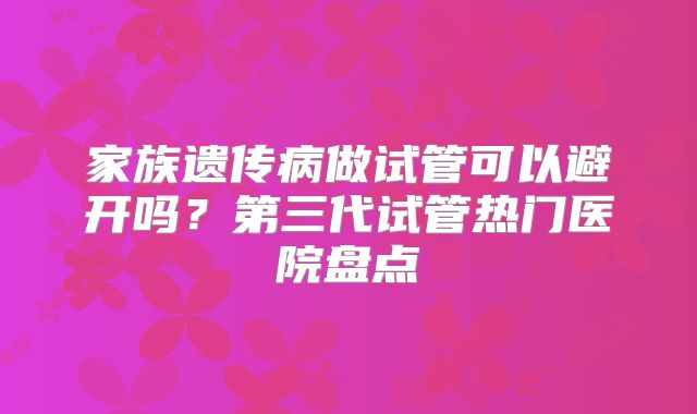 家族遗传病做试管可以避开吗？第三代试管热门医院盘点