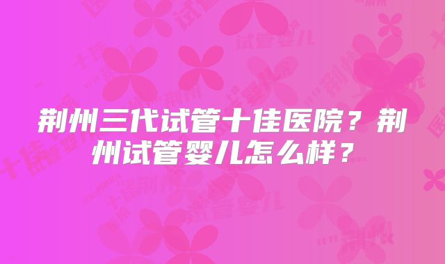 荆州三代试管十佳医院？荆州试管婴儿怎么样？