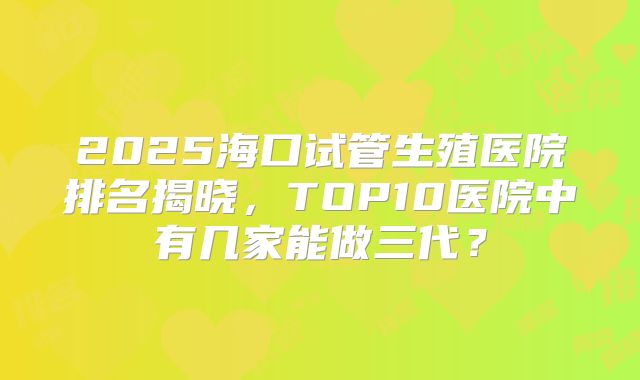 2025海口试管生殖医院排名揭晓，TOP10医院中有几家能做三代？