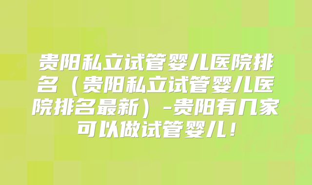 贵阳私立试管婴儿医院排名(贵阳私立试管婴儿医院排名最新)-贵阳有几家可以做试管婴儿!