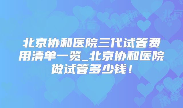 北京协和医院三代试管费用清单一览_北京协和医院做试管多少钱!