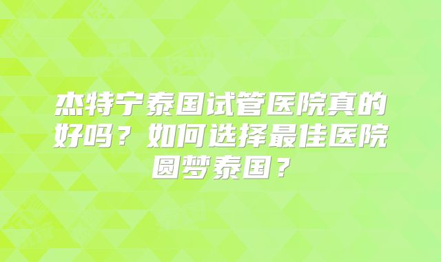 杰特宁泰国试管医院真的好吗？如何选择最佳医院圆梦泰国？