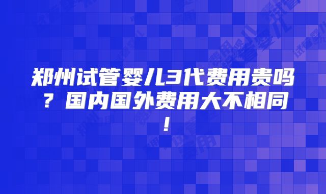郑州试管婴儿3代费用贵吗？国内国外费用大不相同！