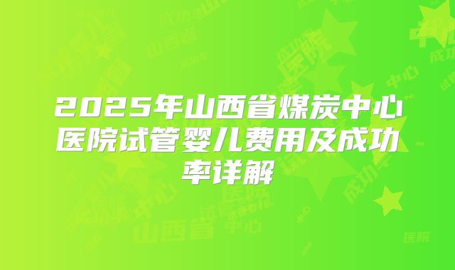 2025年山西省煤炭中心医院试管婴儿费用及成功率详解