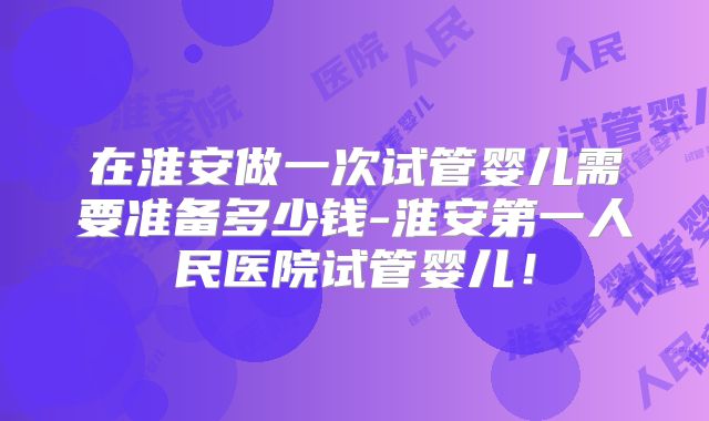 在淮安做一次试管婴儿需要准备多少钱-淮安第一人民医院试管婴儿！