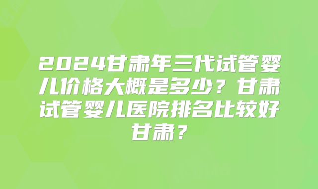 2024甘肃年三代试管婴儿价格大概是多少？甘肃试管婴儿医院排名比较好甘肃？