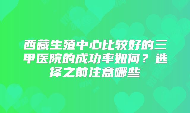 西藏生殖中心比较好的三甲医院的成功率如何？选择之前注意哪些