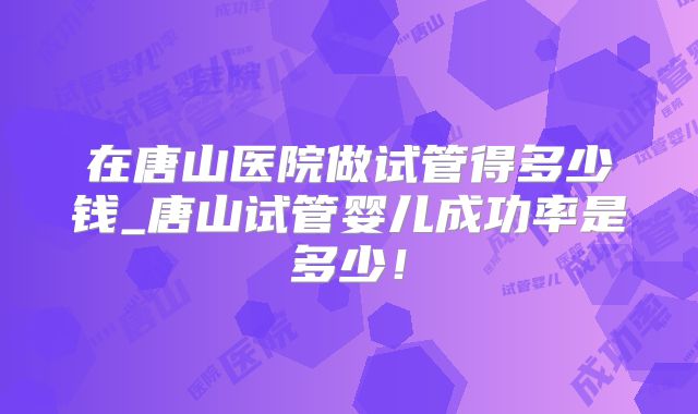 在唐山医院做试管得多少钱_唐山试管婴儿成功率是多少！