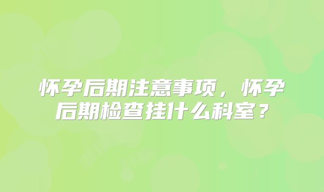 怀孕后期注意事项,怀孕后期检查挂什么科室?