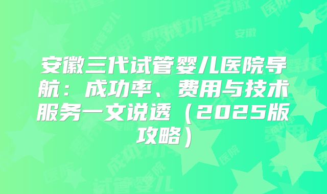 安徽三代试管婴儿医院导航：成功率、费用与技术服务一文说透（2025版攻略）