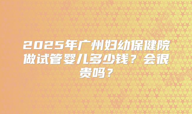 2025年广州妇幼保健院做试管婴儿多少钱?会很贵吗?