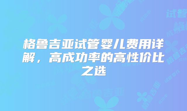 格鲁吉亚试管婴儿费用详解，高成功率的高性价比之选