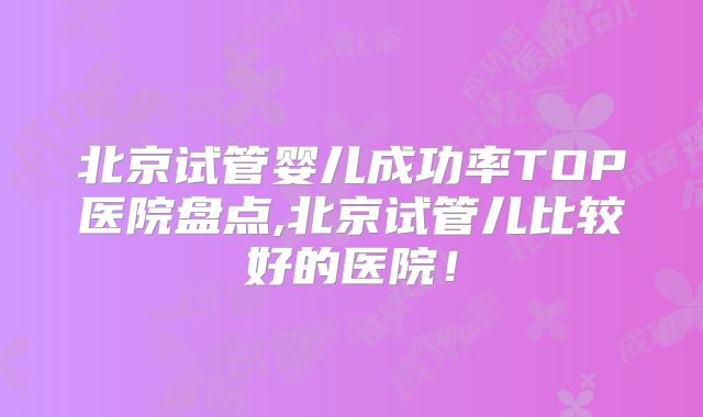 北京试管婴儿成功率TOP医院盘点,北京试管儿比较好的医院！