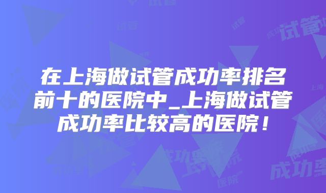 在上海做试管成功率排名前十的医院中_上海做试管成功率比较高的医院！