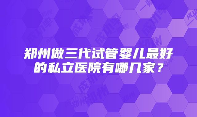 郑州做三代试管婴儿最好的私立医院有哪几家？