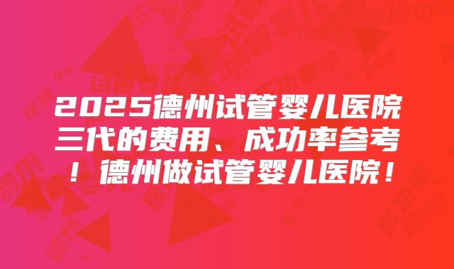 2025德州试管婴儿医院三代的费用、成功率参考！德州做试管婴儿医院！