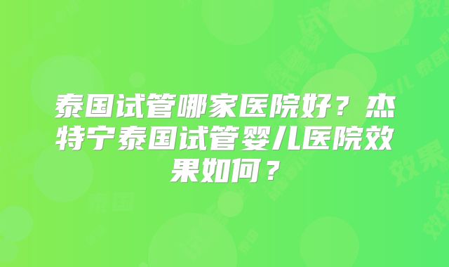 泰国试管哪家医院好？杰特宁泰国试管婴儿医院效果如何？