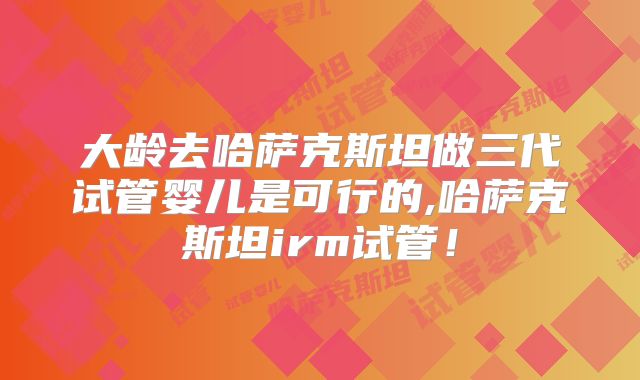 大龄去哈萨克斯坦做三代试管婴儿是可行的,哈萨克斯坦irm试管！