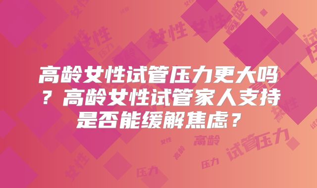 高龄女性试管压力更大吗?高龄女性试管家人支持是否能缓解焦虑?